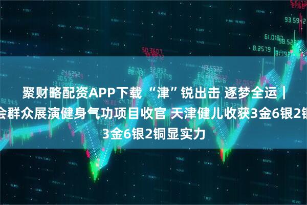 聚财略配资APP下载 “津”锐出击&#32;逐梦全运｜十五运会群众展演健身气功项目收官&#32;天津健儿收获3金6银2铜显实力