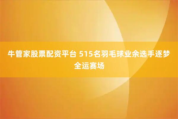 牛管家股票配资平台 515名羽毛球业余选手逐梦全运赛场