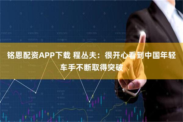 铭恩配资APP下载 程丛夫：很开心看到中国年轻车手不断取得突破