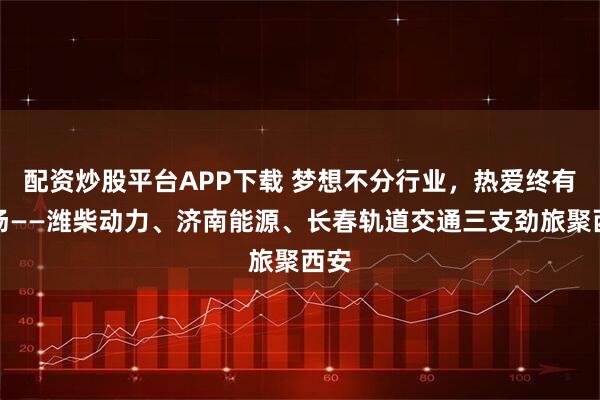 配资炒股平台APP下载 梦想不分行业，热爱终有赛场——潍柴动力、济南能源、长春轨道交通三支劲旅聚西安