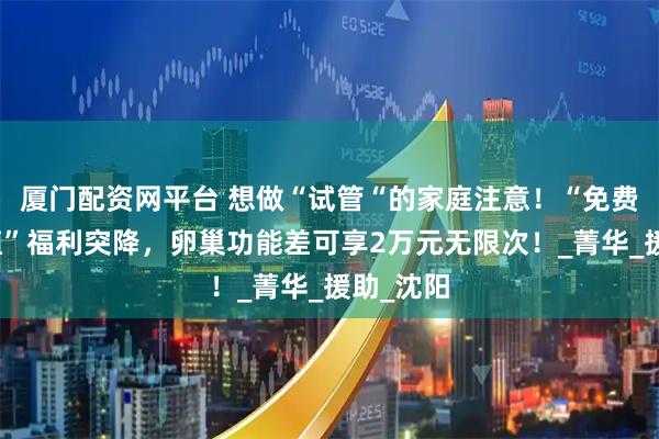 厦门配资网平台 想做“试管“的家庭注意！“免费取卵移植”福利突降，卵巢功能差可享2万元无限次！_菁华_援助_沈阳