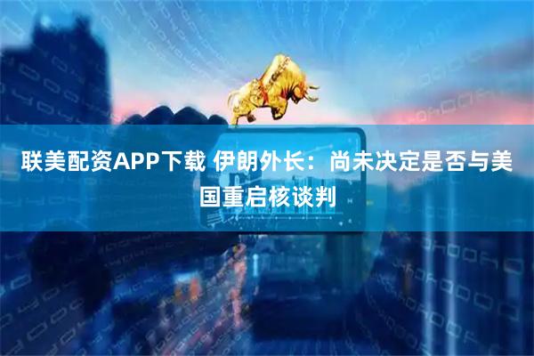 联美配资APP下载 伊朗外长：尚未决定是否与美国重启核谈判