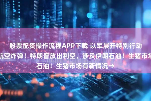 股票配资操作流程APP下载 以军展开特别行动，俄军投掷航空炸弹！特朗普放出利空，涉及伊朗石油！生猪市场有新情况→