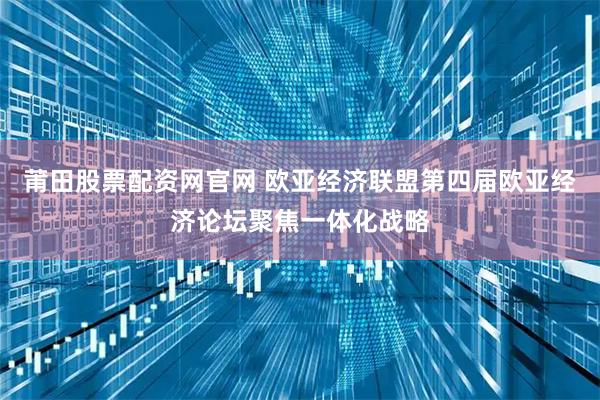 莆田股票配资网官网 欧亚经济联盟第四届欧亚经济论坛聚焦一体化战略