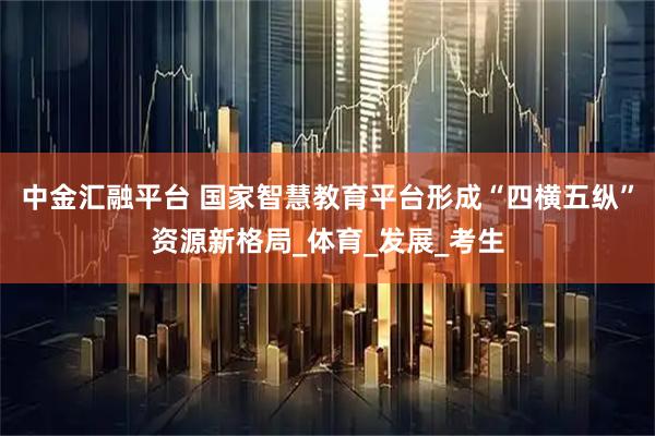 中金汇融平台 国家智慧教育平台形成“四横五纵”资源新格局_体育_发展_考生