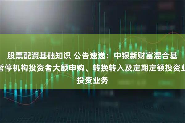 股票配资基础知识 公告速递：中银新财富混合基金暂停机构投资者大额申购、转换转入及定期定额投资业务