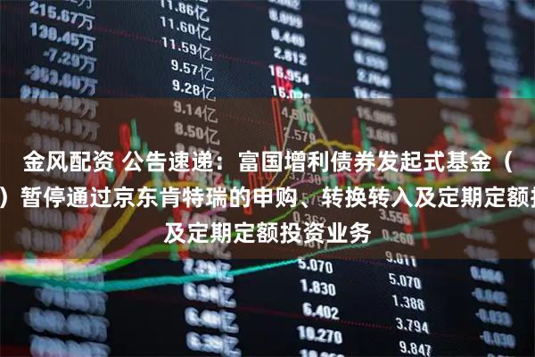 金风配资 公告速递：富国增利债券发起式基金（C类份额）暂停通过京东肯特瑞的申购、转换转入及定期定额投资业务