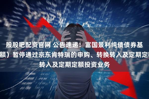股股吧配资官网 公告速递：富国景利纯债债券基金（A类份额）暂停通过京东肯特瑞的申购、转换转入及定期定额投资业务