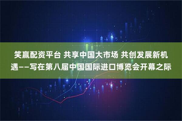 笑赢配资平台 共享中国大市场&#32;共创发展新机遇——写在第八届中国国际进口博览会开幕之际