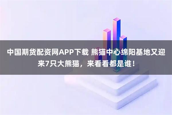 中国期货配资网APP下载 熊猫中心绵阳基地又迎来7只大熊猫，来看看都是谁！