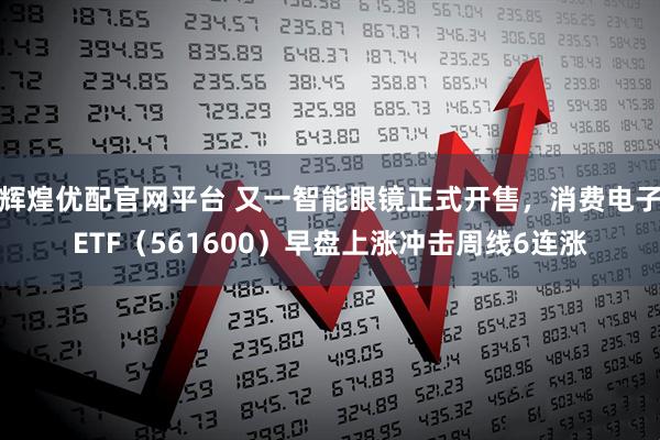 辉煌优配官网平台 又一智能眼镜正式开售,消费电子ETF(561600)早盘上涨冲击周线6连涨