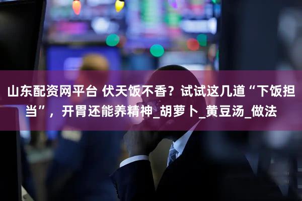 山东配资网平台 伏天饭不香?试试这几道“下饭担当”,开胃还能养精神_胡萝卜_黄豆汤_做法