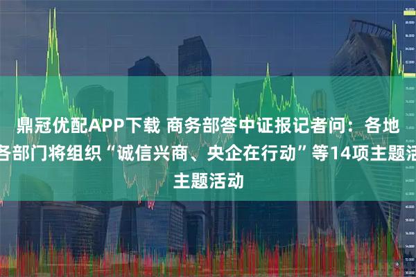 鼎冠优配APP下载 商务部答中证报记者问：各地区各部门将组织“诚信兴商、央企在行动”等14项主题活动