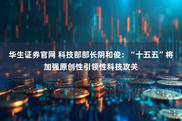 华生证券官网 科技部部长阴和俊：“十五五”将加强原创性引领性科技攻关