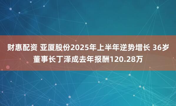财惠配资 亚厦股份2025年上半年逆势增长 36岁董事长丁泽成去年报酬120.28万
