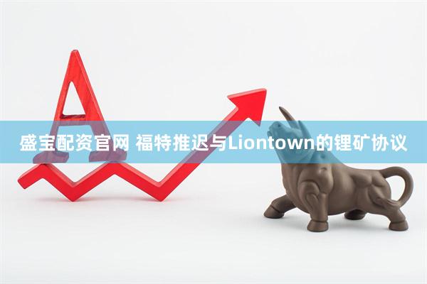 盛宝配资官网 福特推迟与Liontown的锂矿协议