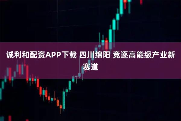 诚利和配资APP下载 四川绵阳 竞逐高能级产业新赛道