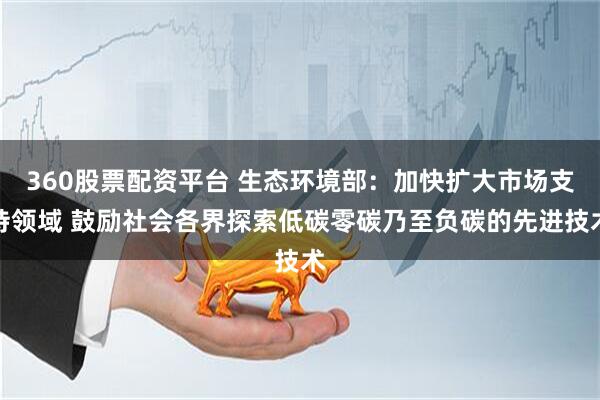 360股票配资平台 生态环境部:加快扩大市场支持领域 鼓励社会各界探索低碳零碳乃至负碳的先进技术