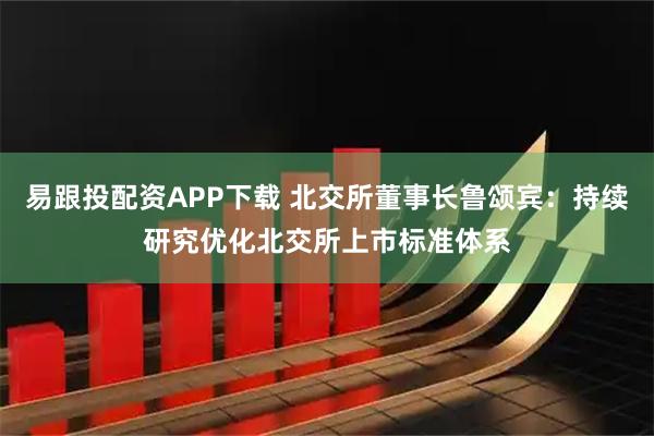 易跟投配资APP下载 北交所董事长鲁颂宾：持续研究优化北交所上市标准体系