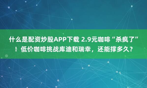 什么是配资炒股APP下载 2.9元咖啡“杀疯了”！低价咖啡挑战库迪和瑞幸，还能撑多久？