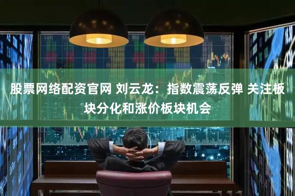 股票网络配资官网 刘云龙：指数震荡反弹 关注板块分化和涨价板块机会