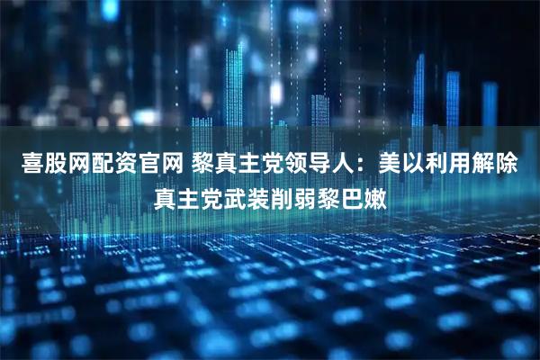 喜股网配资官网 黎真主党领导人：美以利用解除真主党武装削弱黎巴嫩