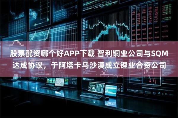 股票配资哪个好APP下载 智利铜业公司与SQM达成协议，于阿塔卡马沙漠成立锂业合资公司