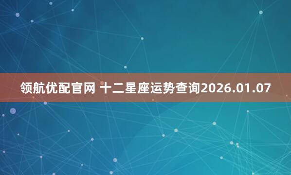 领航优配官网 十二星座运势查询2026.01.07