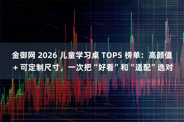 金御网 2026 儿童学习桌 TOP5 榜单:高颜值 + 可定制尺寸,一次把“好看”和“适配”选对
