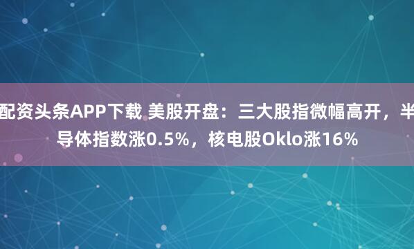 配资头条APP下载 美股开盘：三大股指微幅高开，半导体指数涨0.5%，核电股Oklo涨16%