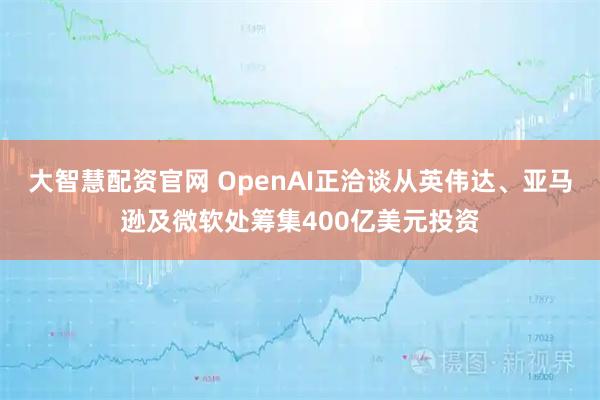 大智慧配资官网 OpenAI正洽谈从英伟达、亚马逊及微软处筹集400亿美元投资