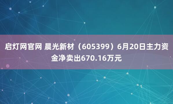启灯网官网 晨光新材（605399）6月20日主力资金净卖出670.16万元