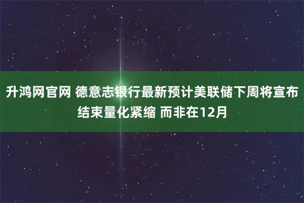 升鸿网官网 德意志银行最新预计美联储下周将宣布结束量化紧缩 而非在12月