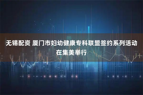无锡配资 厦门市妇幼健康专科联盟签约系列活动在集美举行