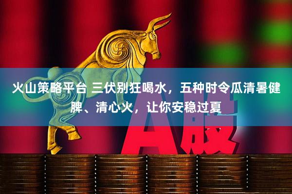 火山策略平台 三伏别狂喝水，五种时令瓜清暑健脾、清心火，让你安稳过夏