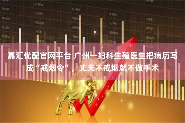 嘉汇优配官网平台 广州一妇科生殖医生把病历写成“戒烟令”，丈夫不戒烟就不做手术